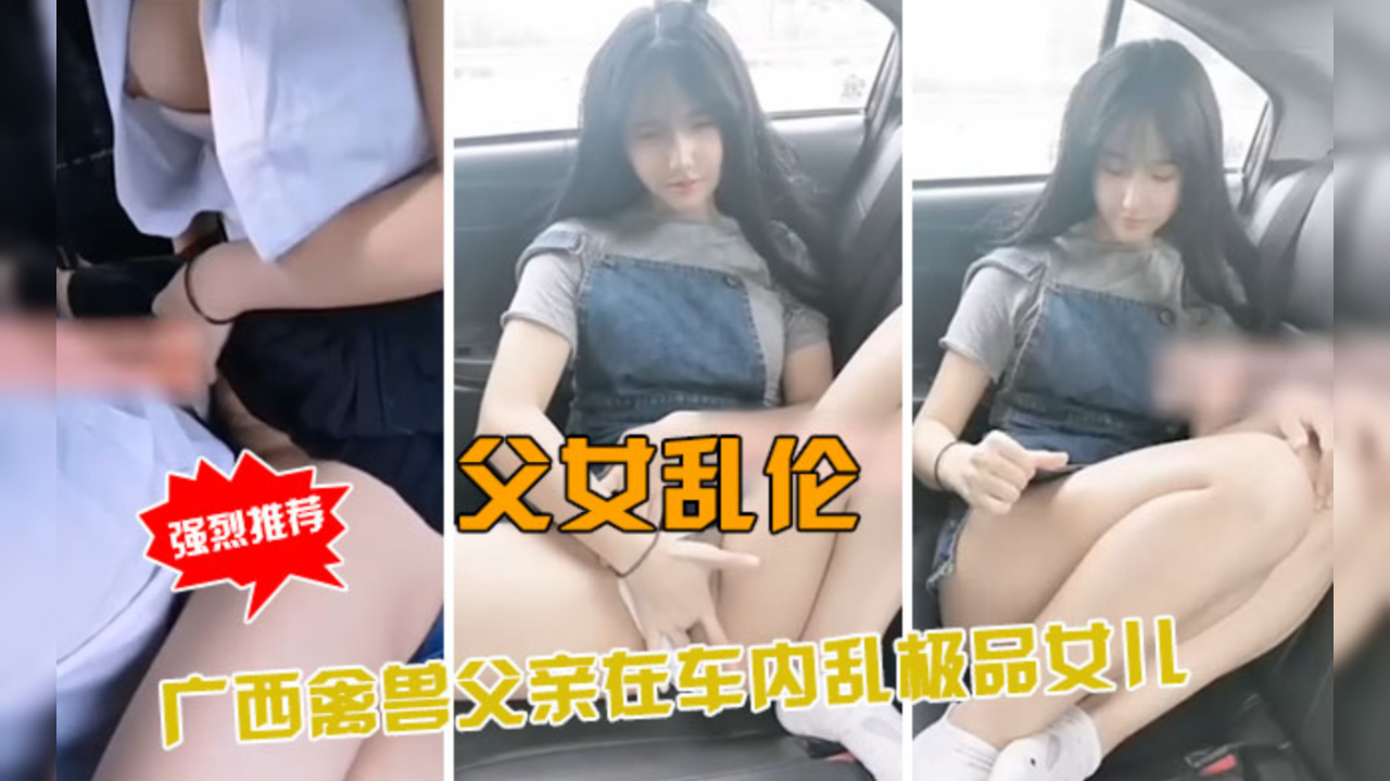 父女乱伦实录！广西禽兽父亲车内狂操亲生女儿，极品少女禁忌高潮-dad